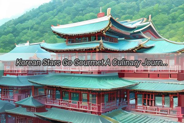 Korean Stars Go Gourmet A Culinary Journey into Chinese Cuisines Charm